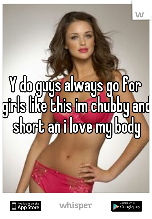 Y do guys always go for girls like this im chubby and short an i love my body