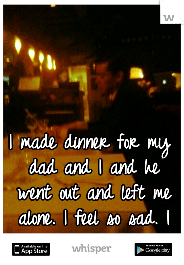 I made dinner for my dad and I and he went out and left me alone. I feel so sad. I cried. <\3