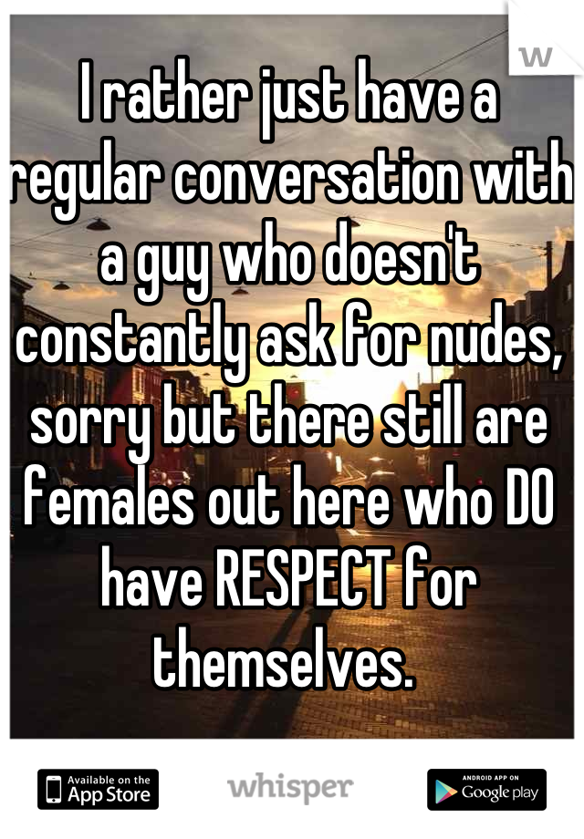 I rather just have a regular conversation with a guy who doesn't constantly ask for nudes, sorry but there still are females out here who DO have RESPECT for themselves. 