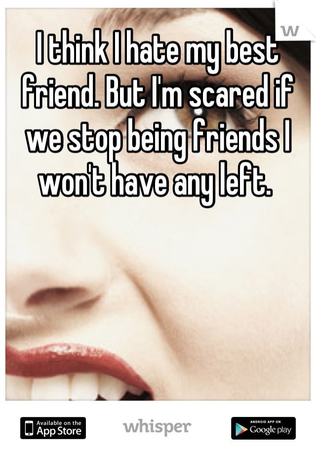 I think I hate my best friend. But I'm scared if we stop being friends I won't have any left. 