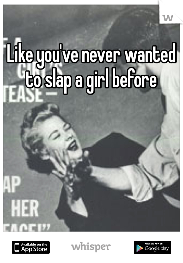 Like you've never wanted to slap a girl before 
