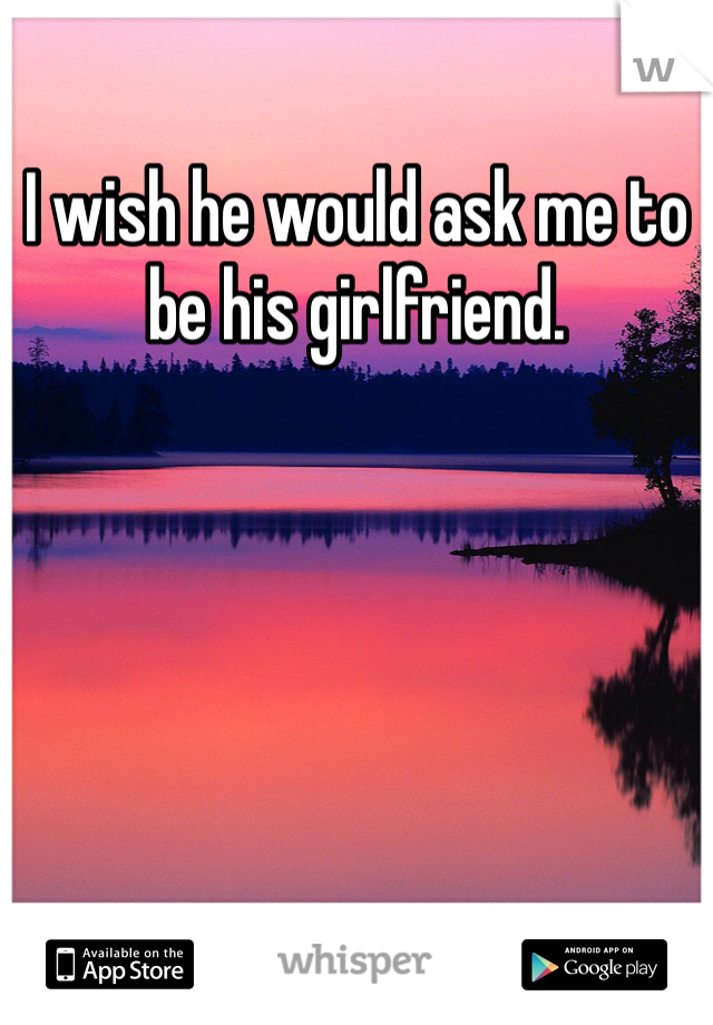 I wish he would ask me to be his girlfriend. 