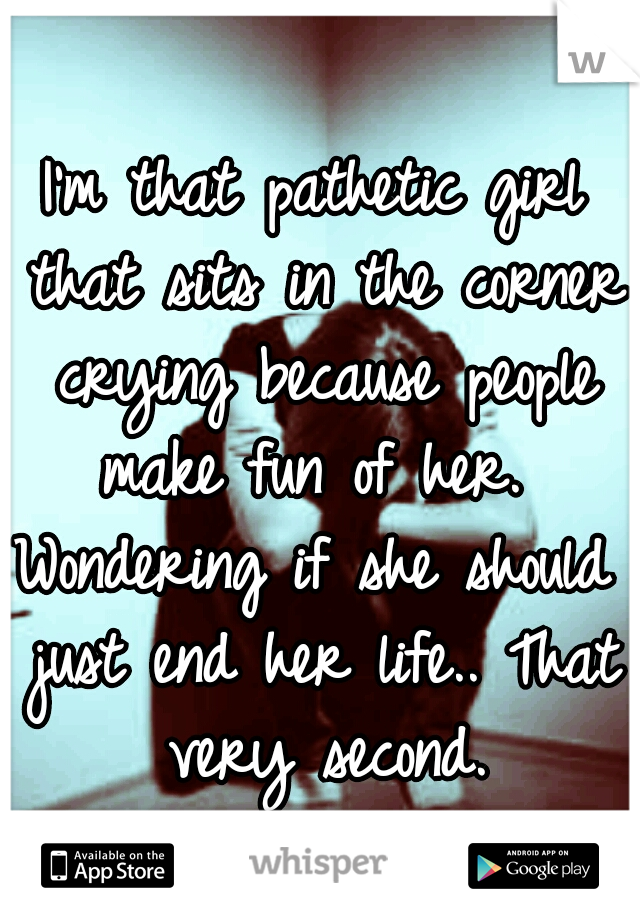 I'm that pathetic girl that sits in the corner crying because people make fun of her. 
Wondering if she should just end her life.. That very second.