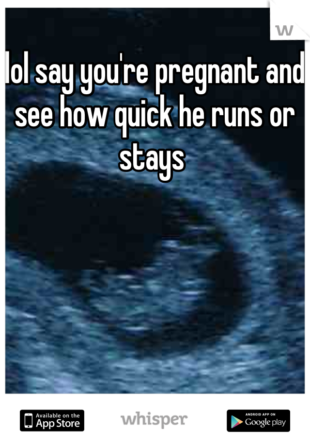 lol say you're pregnant and see how quick he runs or stays 