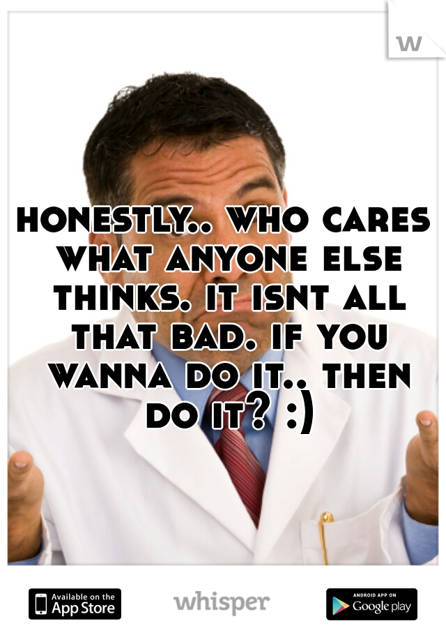 honestly.. who cares what anyone else thinks. it isnt all that bad. if you wanna do it.. then do it? :)