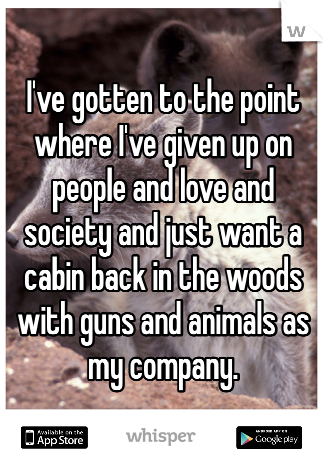 I've gotten to the point where I've given up on people and love and society and just want a cabin back in the woods with guns and animals as my company. 