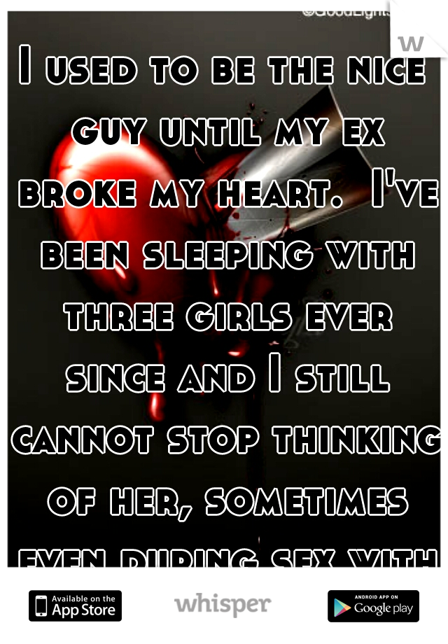 I used to be the nice guy until my ex broke my heart.  I've been sleeping with three girls ever since and I still cannot stop thinking of her, sometimes even during sex with them.  