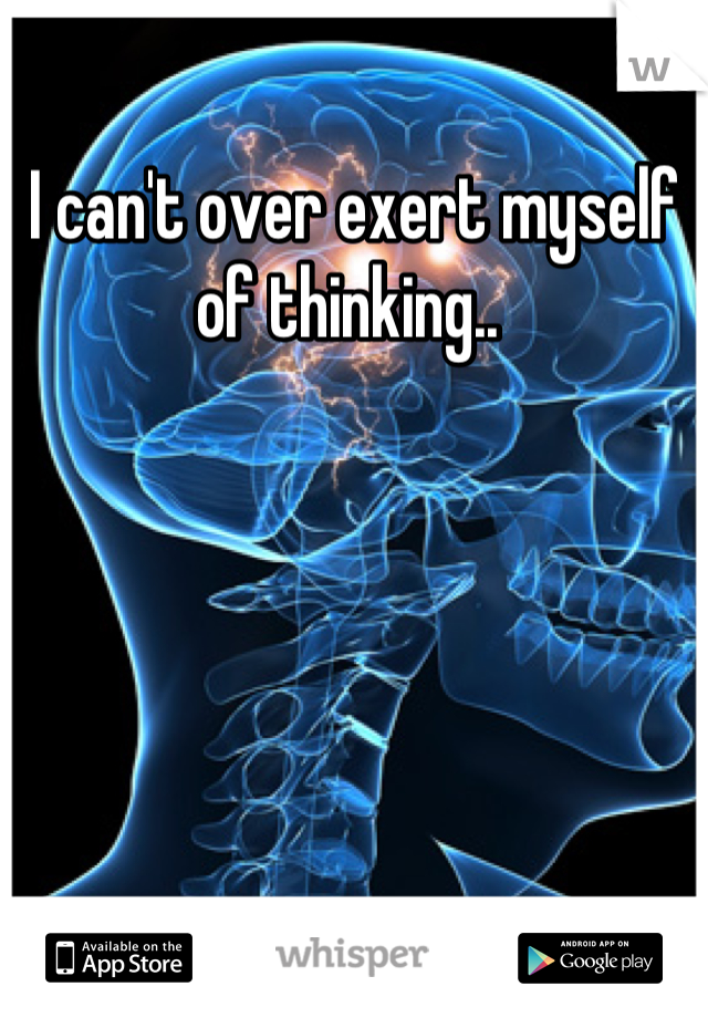 I can't over exert myself of thinking.. 