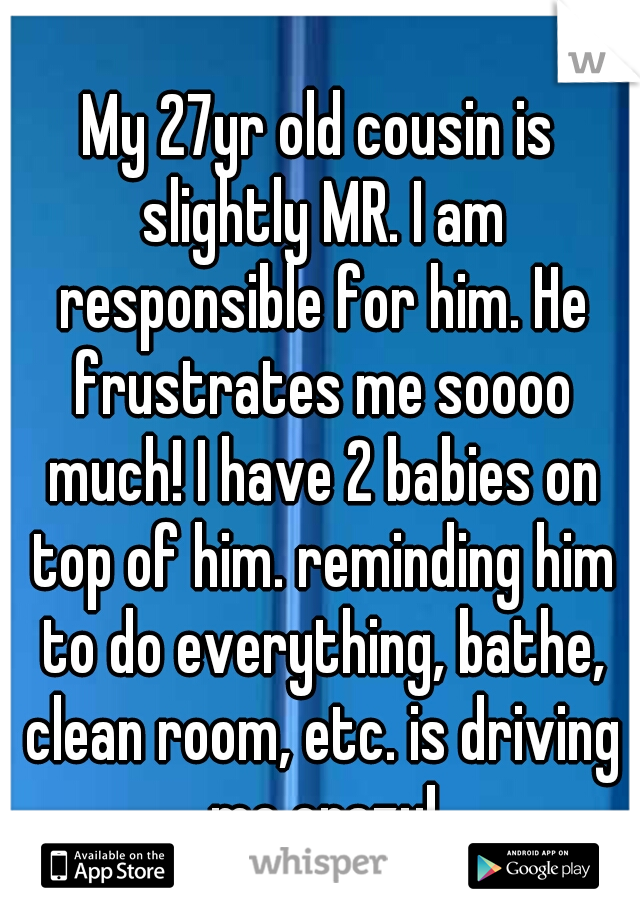 My 27yr old cousin is slightly MR. I am responsible for him. He frustrates me soooo much! I have 2 babies on top of him. reminding him to do everything, bathe, clean room, etc. is driving me crazy!