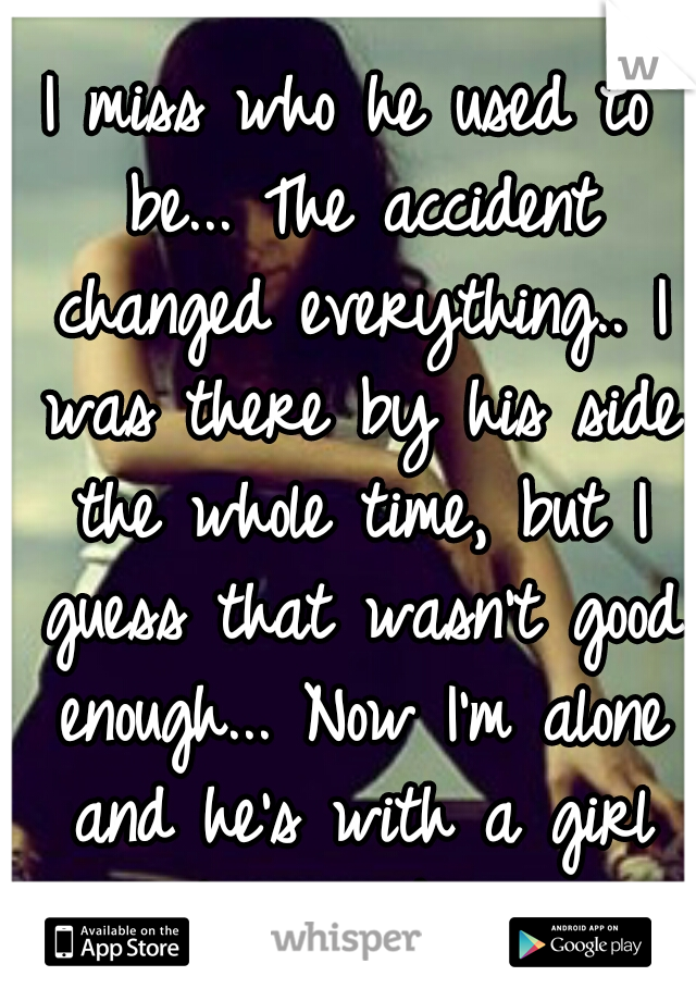 I miss who he used to be... The accident changed everything.. I was there by his side the whole time, but I guess that wasn't good enough... Now I'm alone and he's with a girl he barely knows...