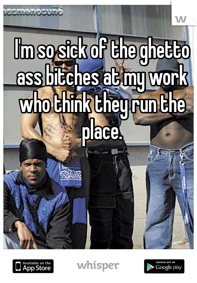 I'm so sick of the ghetto ass bitches at my work who think they run the place. 