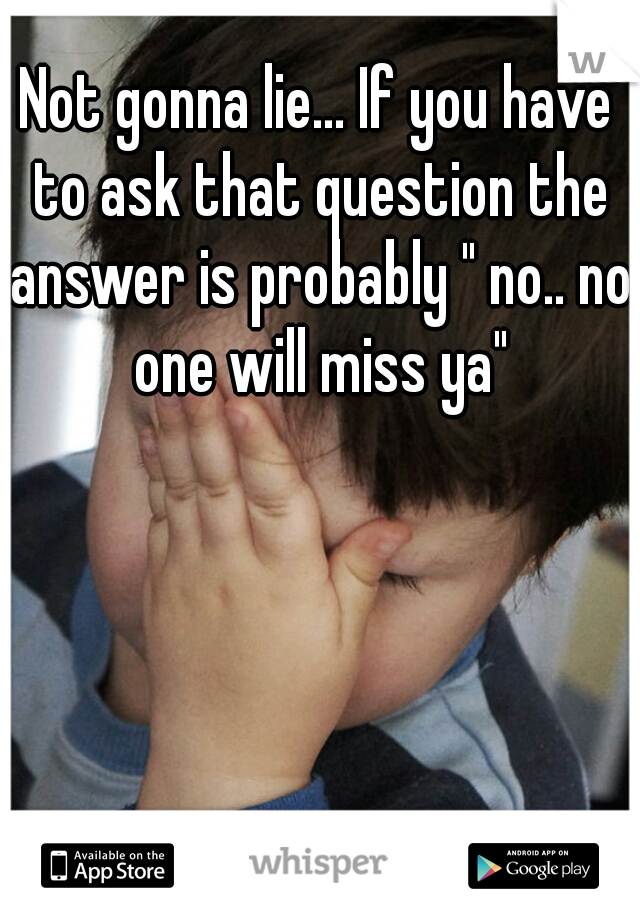 Not gonna lie... If you have to ask that question the answer is probably " no.. no one will miss ya"