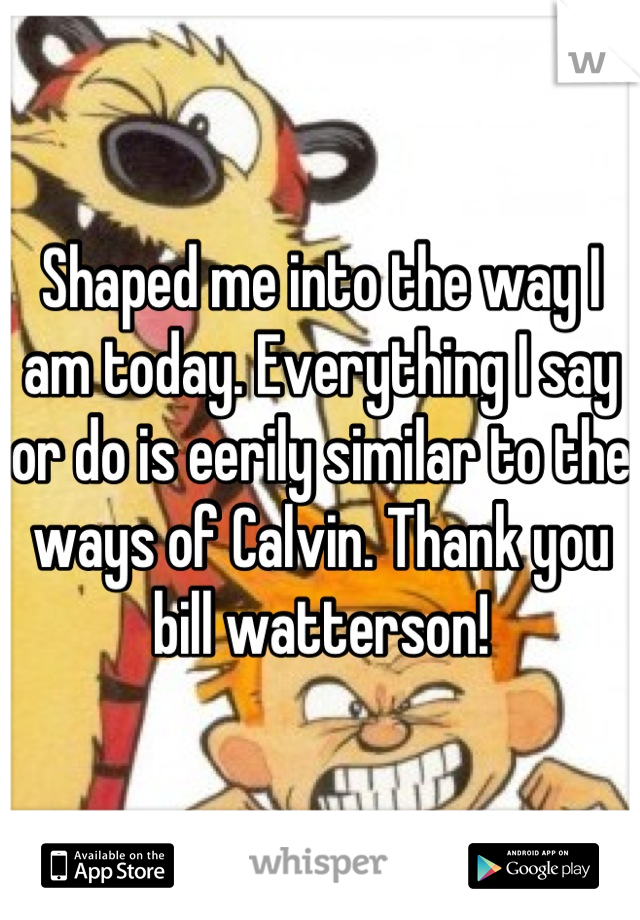 Shaped me into the way I am today. Everything I say or do is eerily similar to the ways of Calvin. Thank you bill watterson!