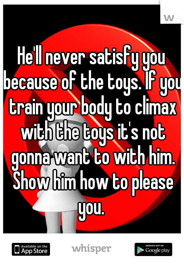 He'll never satisfy you because of the toys. If you train your body to climax with the toys it's not gonna want to with him. Show him how to please you. 