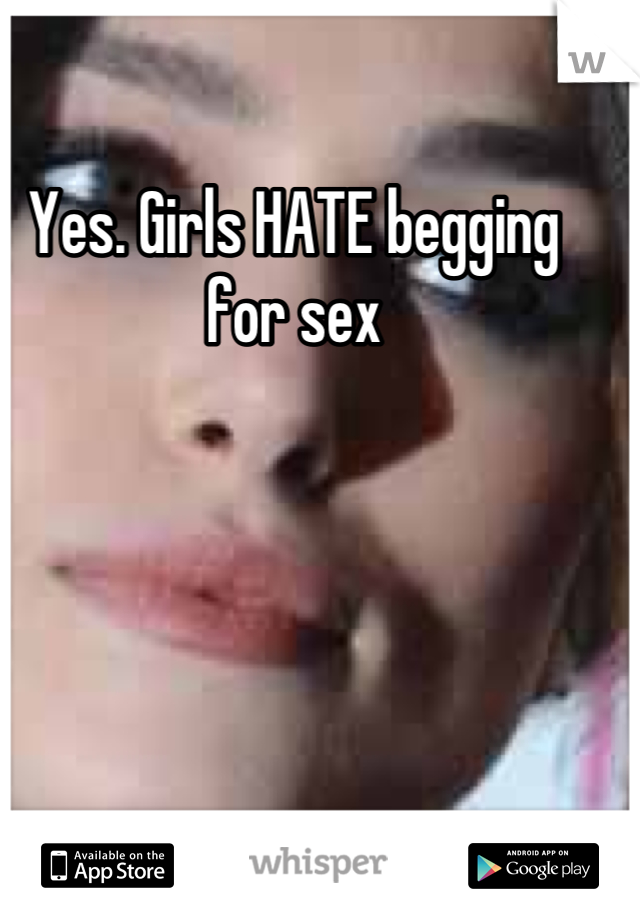 Yes. Girls HATE begging for sex