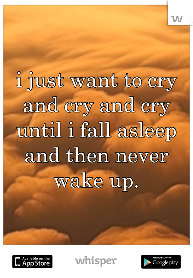 i just want to cry and cry and cry until i fall asleep and then never wake up. 