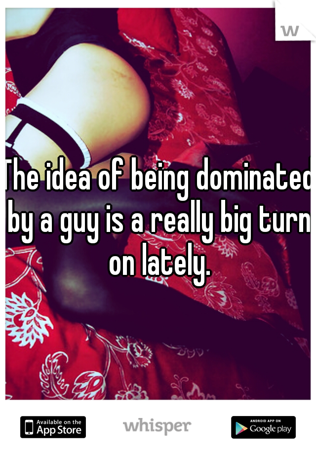 The idea of being dominated by a guy is a really big turn on lately.