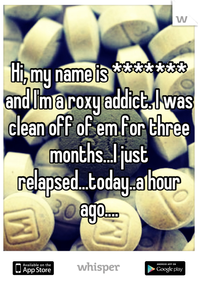 Hi, my name is ******* and I'm a roxy addict. I was clean off of em for three months...I just relapsed...today..a hour ago....