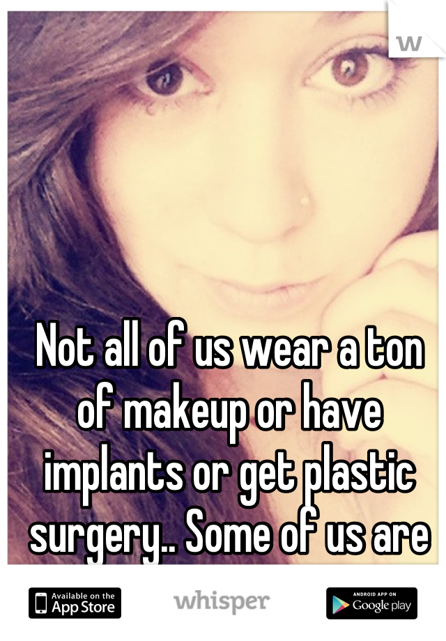 Not all of us wear a ton of makeup or have implants or get plastic surgery.. Some of us are happy with how we look.. 