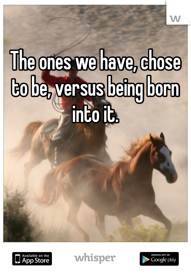 The ones we have, chose to be, versus being born into it.