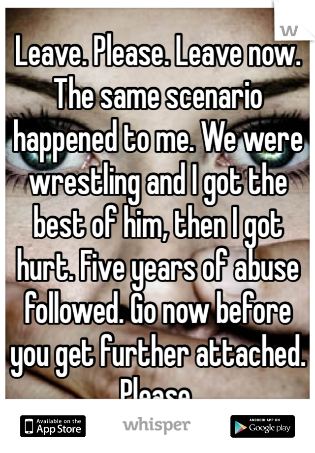 Leave. Please. Leave now. The same scenario happened to me. We were wrestling and I got the best of him, then I got hurt. Five years of abuse followed. Go now before you get further attached. Please. 
