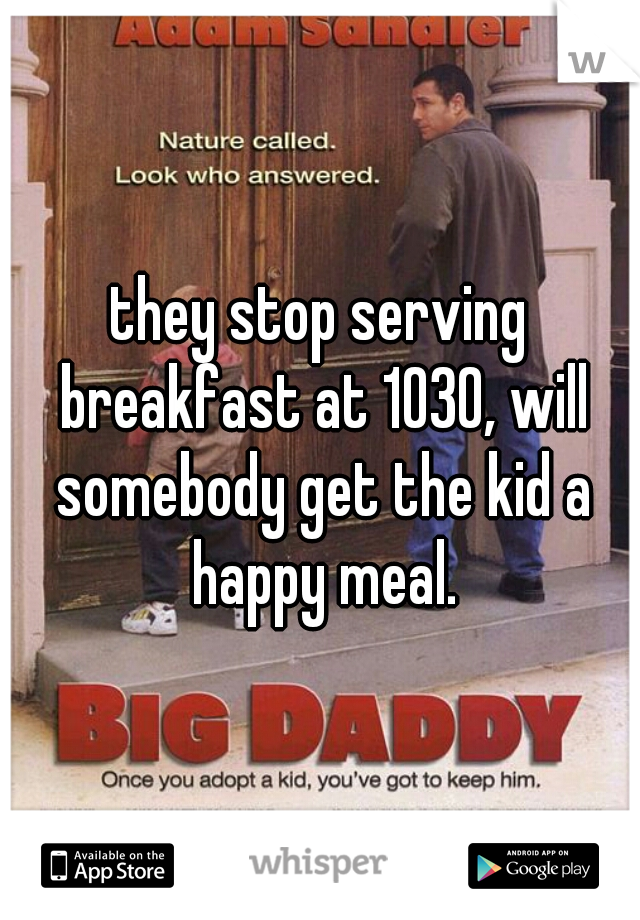 they stop serving breakfast at 1030, will somebody get the kid a happy meal.