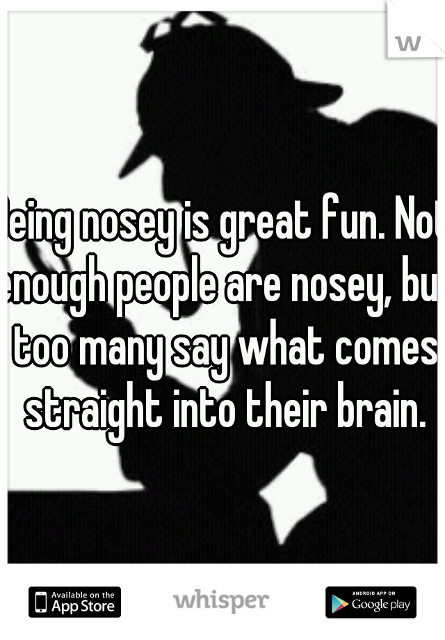 Being nosey is great fun. Not enough people are nosey, but too many say what comes straight into their brain.