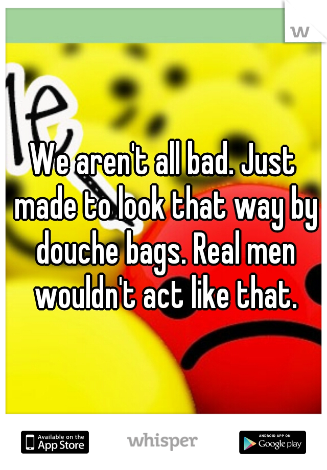 We aren't all bad. Just made to look that way by douche bags. Real men wouldn't act like that.