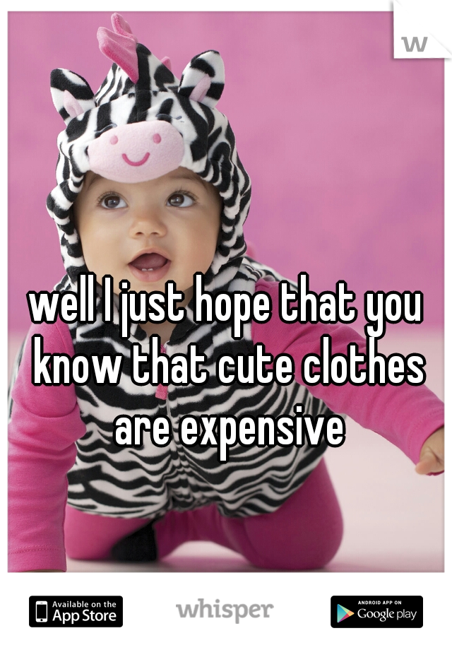 well I just hope that you know that cute clothes are expensive