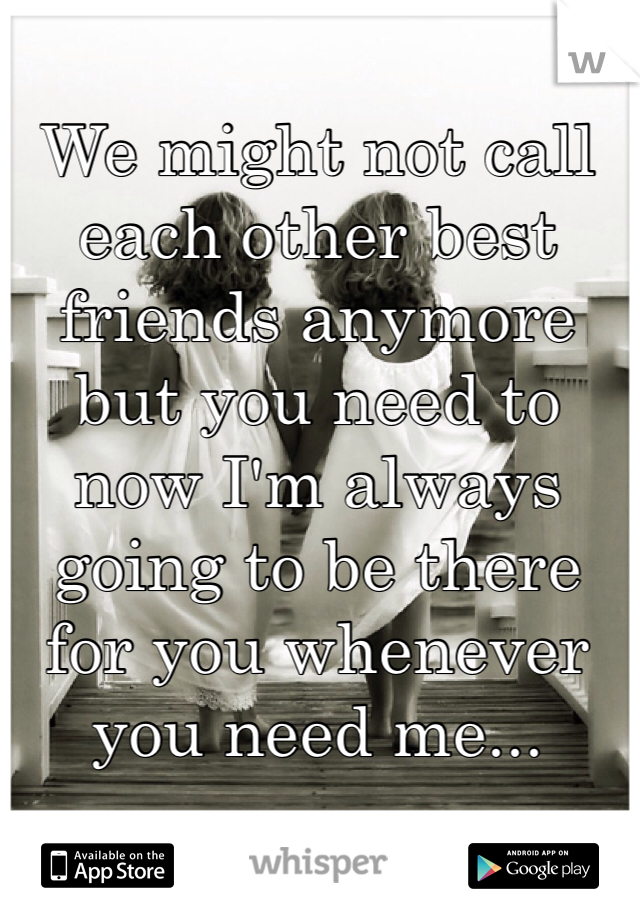 We might not call each other best friends anymore but you need to now I'm always going to be there for you whenever you need me...