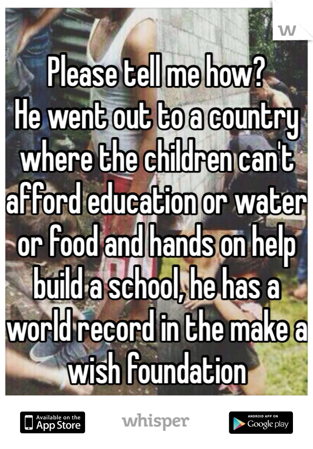 Please tell me how? 
He went out to a country where the children can't afford education or water or food and hands on help build a school, he has a world record in the make a wish foundation 