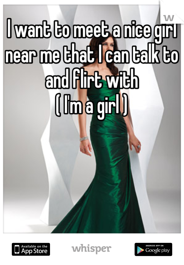 I want to meet a nice girl near me that I can talk to and flirt with 
( I'm a girl )