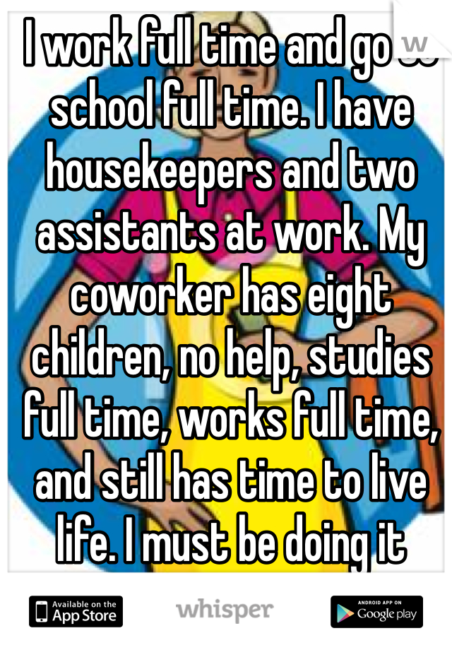 I work full time and go to school full time. I have housekeepers and two assistants at work. My coworker has eight children, no help, studies full time, works full time, and still has time to live life. I must be doing it wrong.