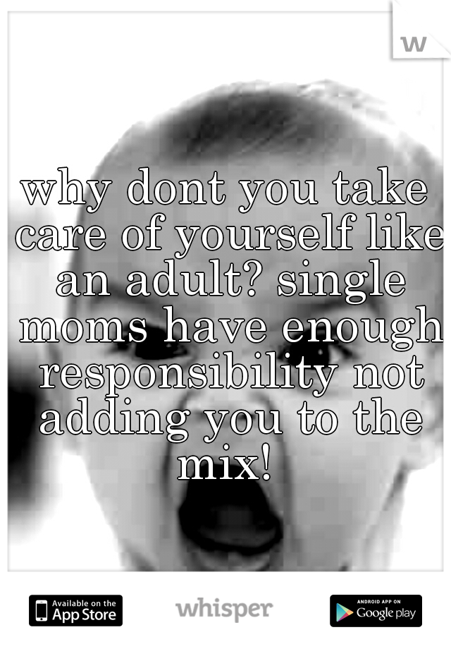 why dont you take care of yourself like an adult? single moms have enough responsibility not adding you to the mix! 
