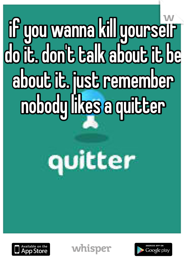 if you wanna kill yourself do it. don't talk about it be about it. just remember nobody likes a quitter 