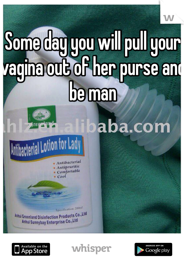 Some day you will pull your vagina out of her purse and be man 