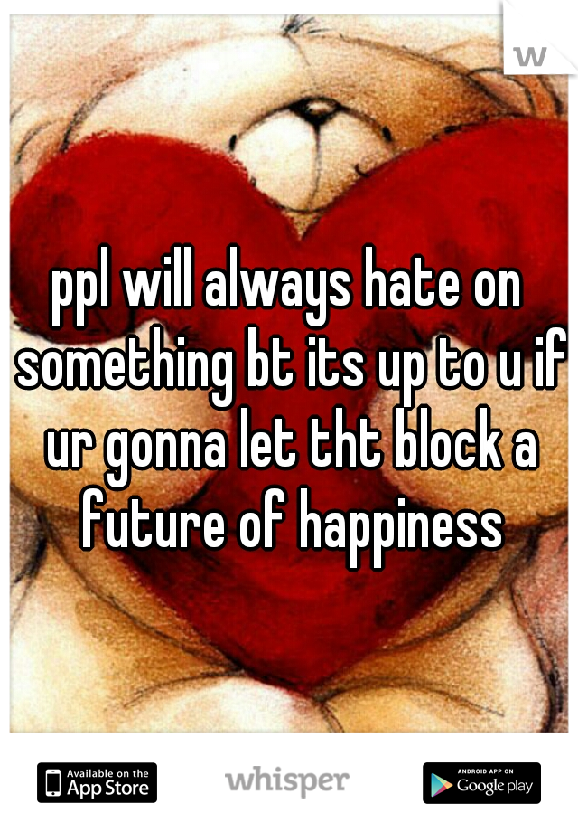ppl will always hate on something bt its up to u if ur gonna let tht block a future of happiness