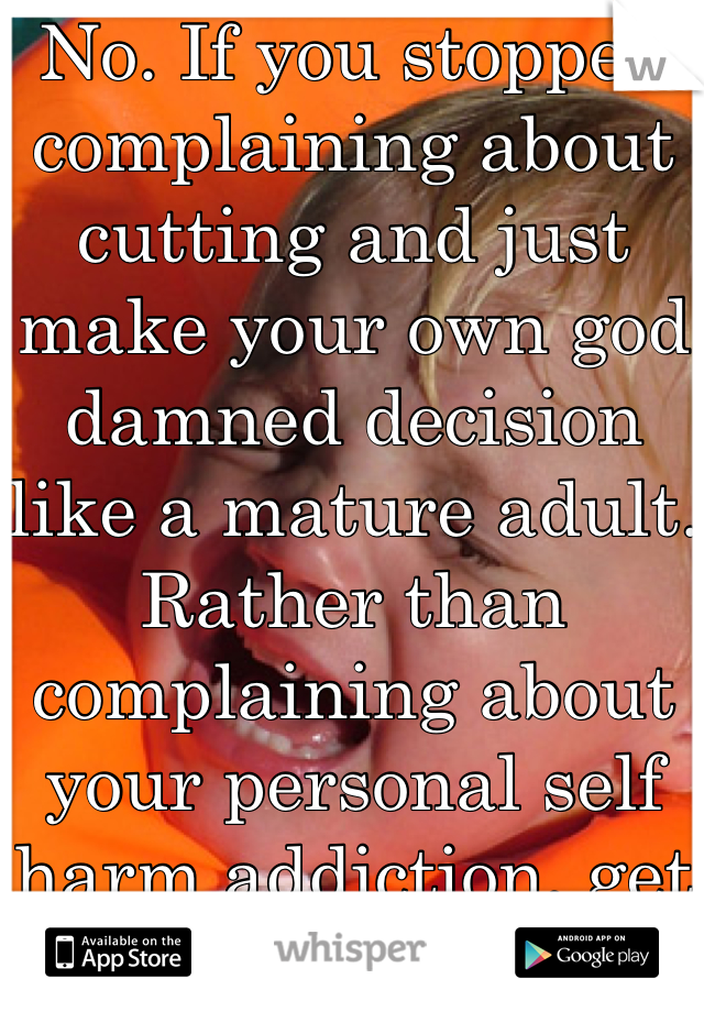 No. If you stopped complaining about cutting and just make your own god damned decision like a mature adult. Rather than complaining about your personal self harm addiction, get yourself some help. I pray you have the common sense to make your own decisions in the future, rather than beg for help from a bunch of random strangers who really couldn't give 2 fucks unless they made 