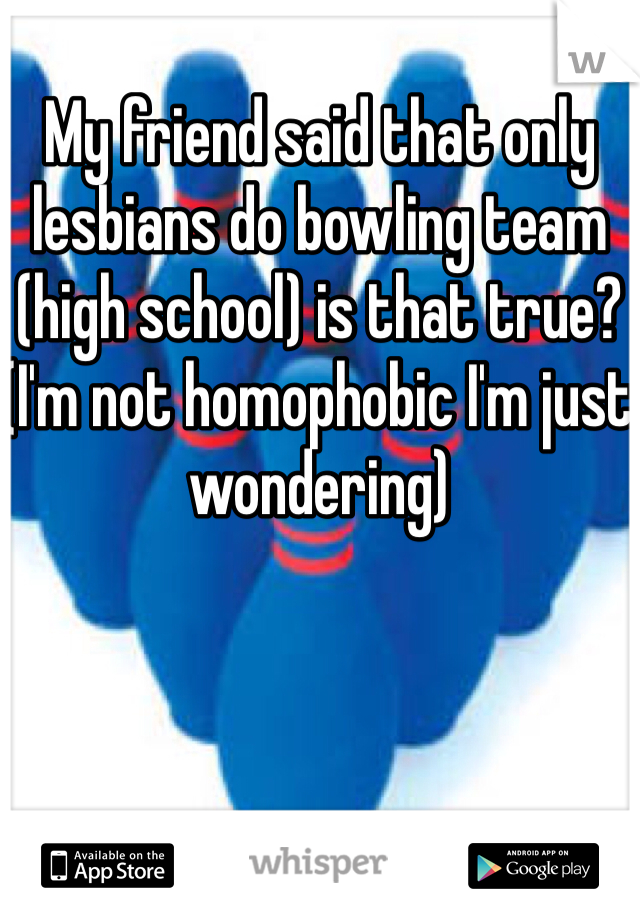 My friend said that only lesbians do bowling team (high school) is that true? (I'm not homophobic I'm just wondering)