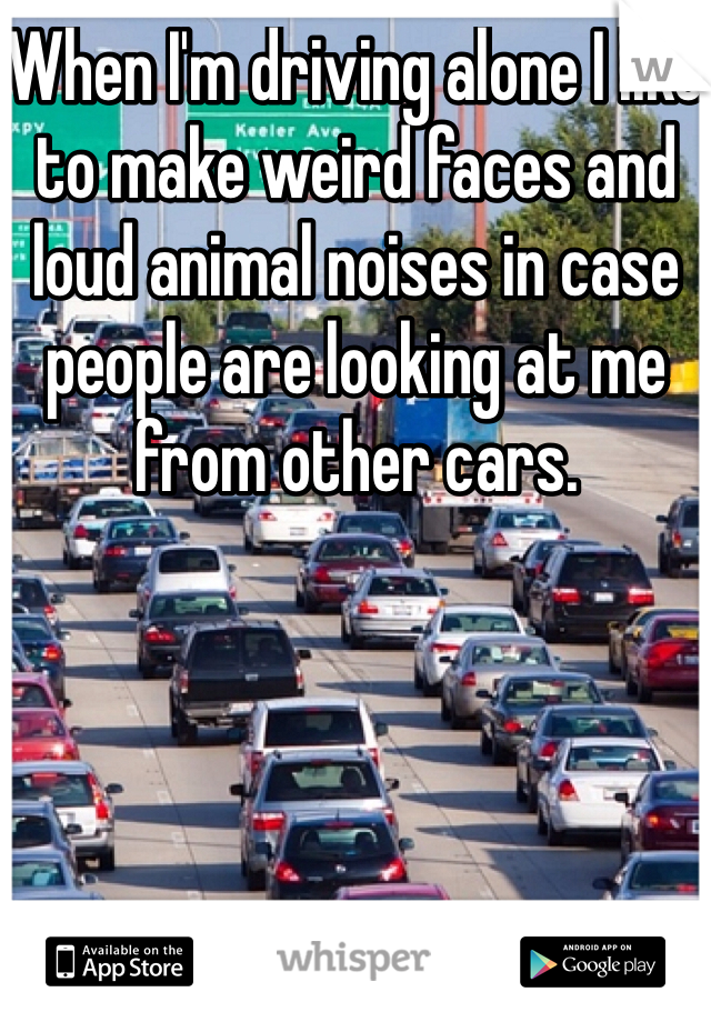 When I'm driving alone I like to make weird faces and loud animal noises in case people are looking at me from other cars. 