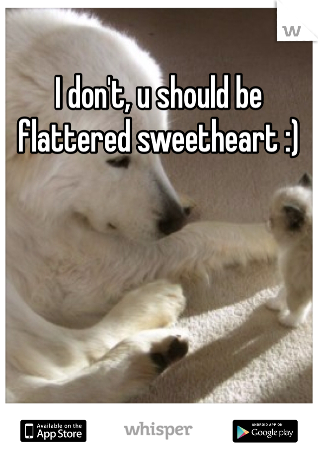 I don't, u should be flattered sweetheart :)