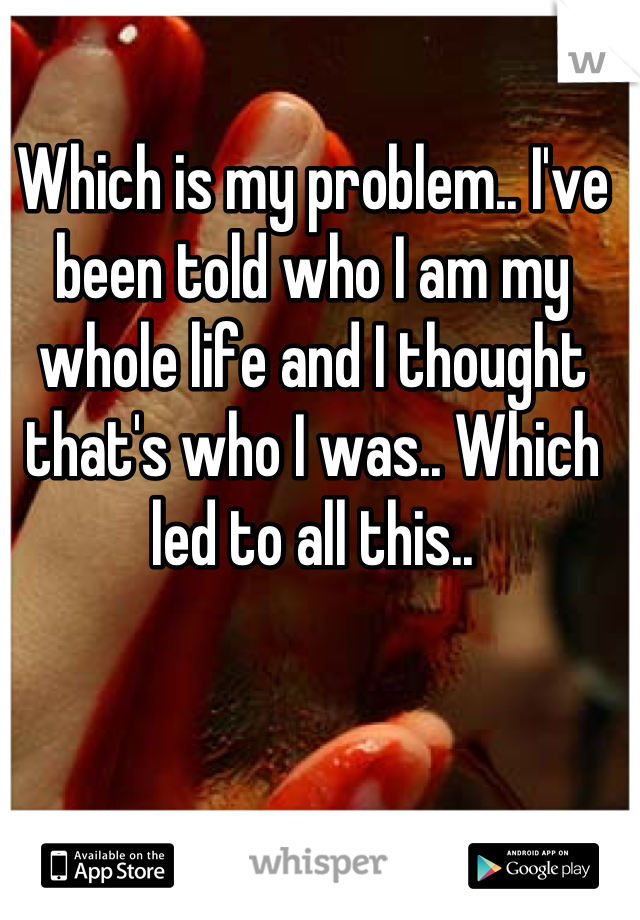 Which is my problem.. I've been told who I am my whole life and I thought that's who I was.. Which led to all this..