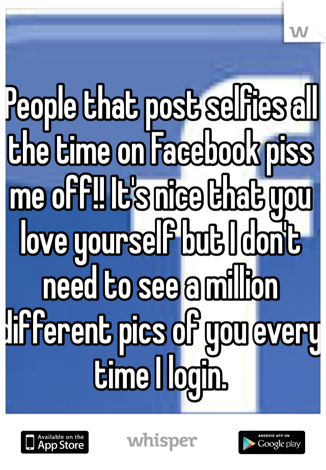 People that post selfies all the time on Facebook piss me off!! It's nice that you love yourself but I don't need to see a million different pics of you every time I login.