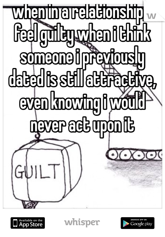 when in a relationship, i feel guilty when i think someone i previously dated is still attractive, even knowing i would never act upon it