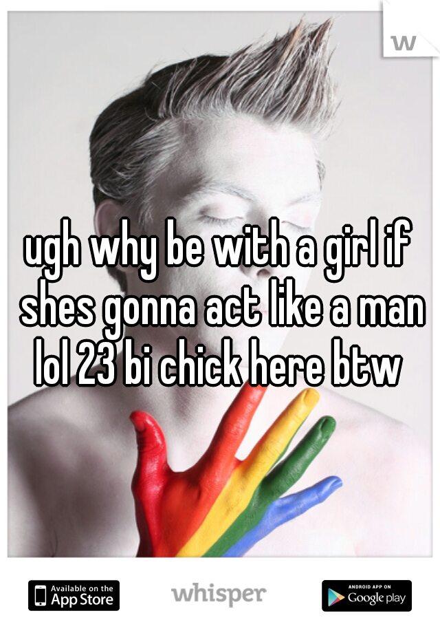 ugh why be with a girl if shes gonna act like a man lol 23 bi chick here btw 