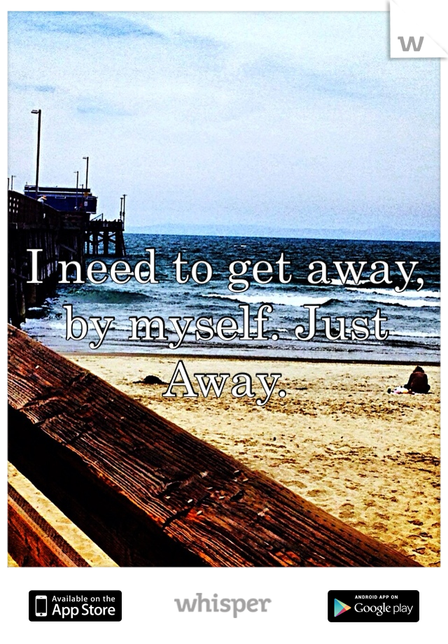 I need to get away, by myself. Just Away.