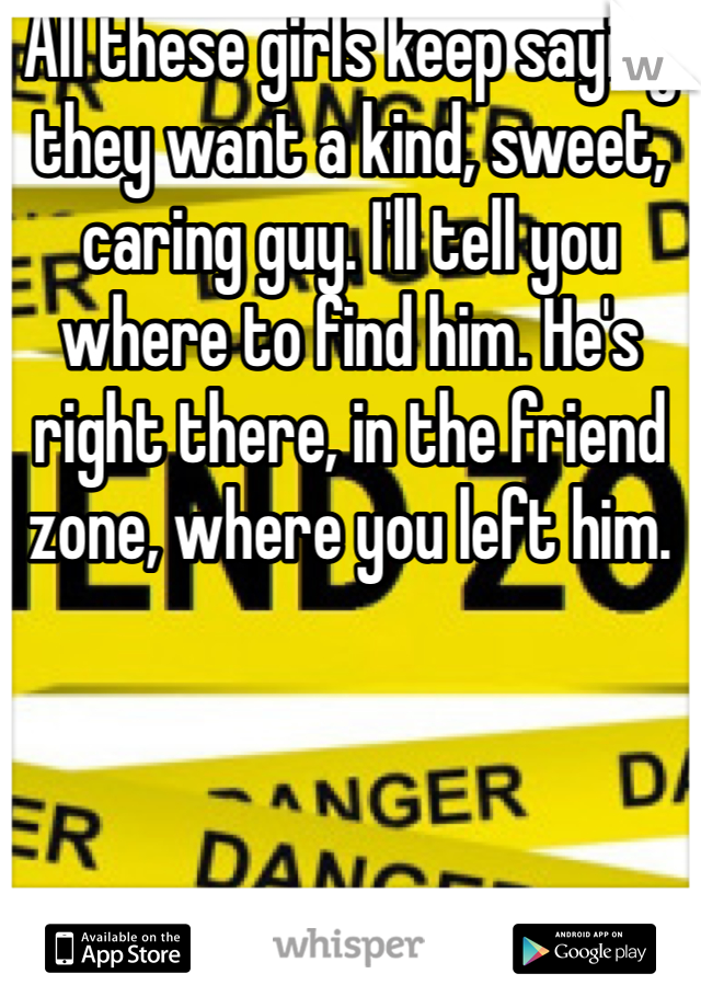 All these girls keep saying they want a kind, sweet, caring guy. I'll tell you where to find him. He's right there, in the friend zone, where you left him.