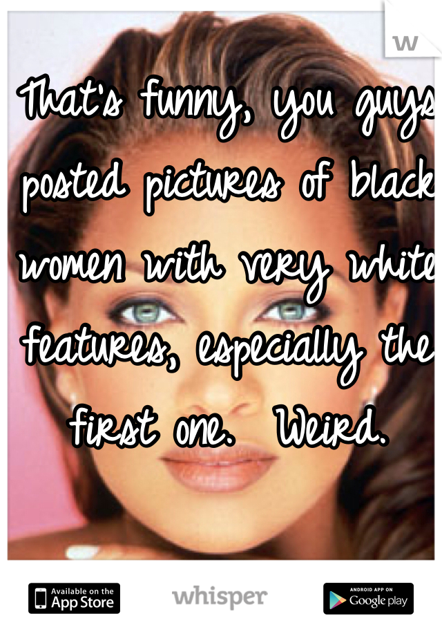 That's funny, you guys posted pictures of black women with very white features, especially the first one.  Weird.

