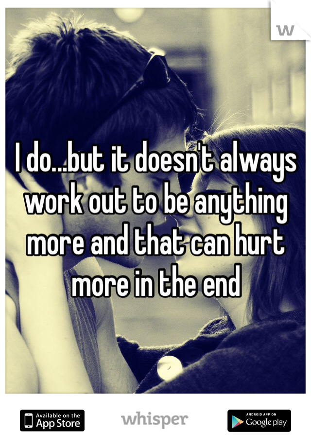 I do...but it doesn't always work out to be anything more and that can hurt more in the end