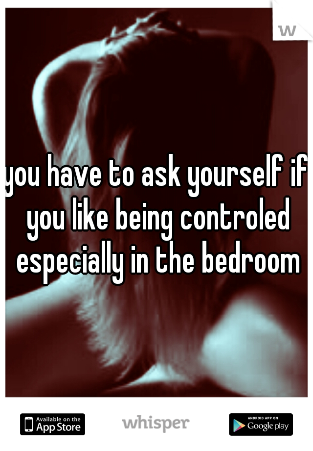you have to ask yourself if you like being controled especially in the bedroom